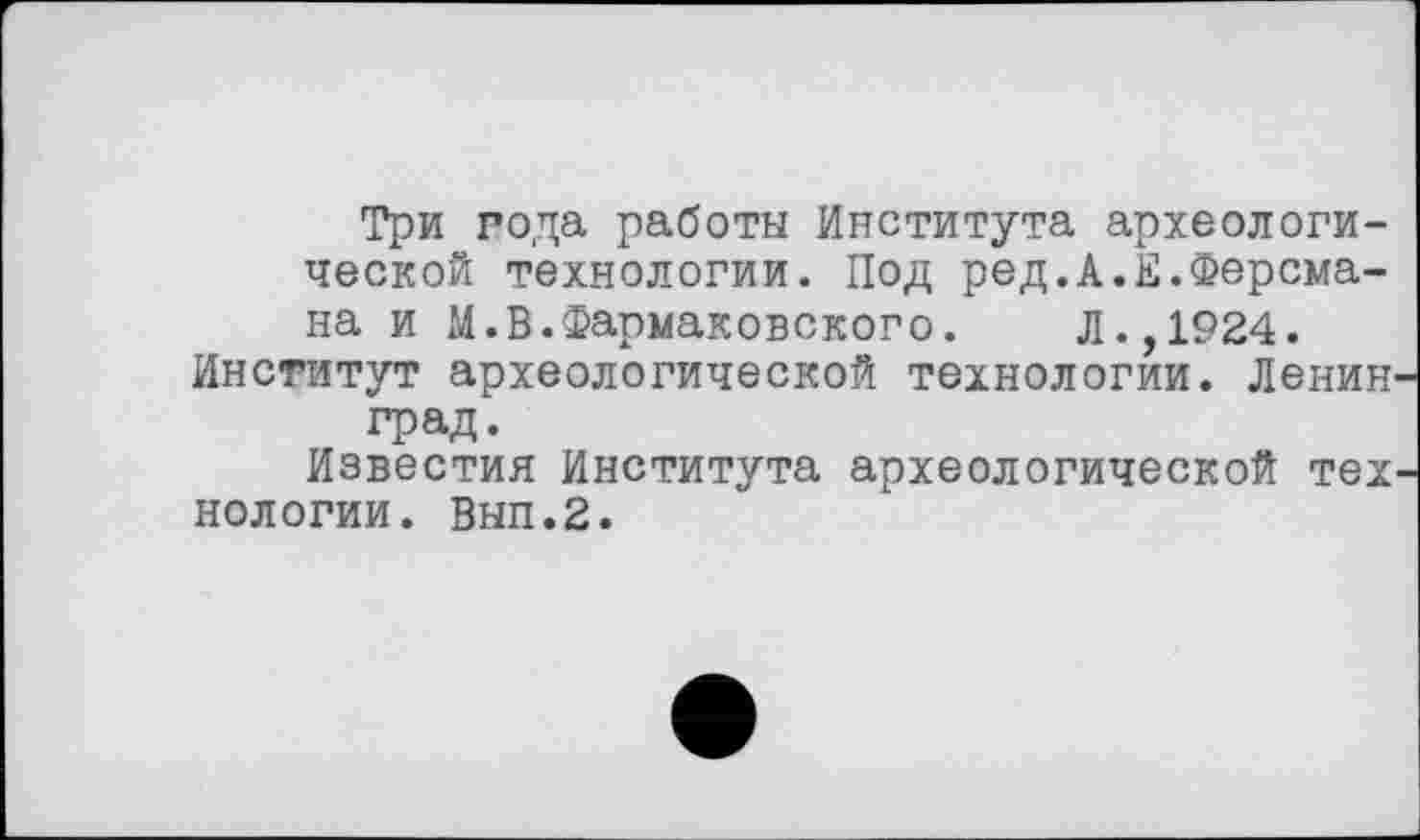 ﻿Три года работы Института археологической технологии. Под ред.А.Е.Ферсмана и М.В.Фармаковского. Л.,1924.
Институт археологической технологии. Ленин град.
Известия Института археологической тех нологии. Вып.2.